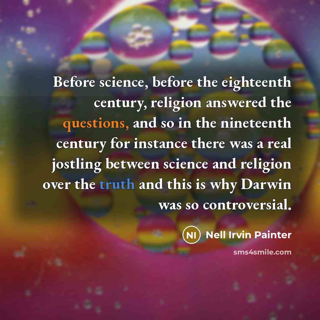 “Before science, before the eighteenth century, religion answered the questions, and so in the nineteenth century for instance there was a real jostling between science and religion over the truth and this is why Darwin was so controversial.” quote by Nell Irvin Painter