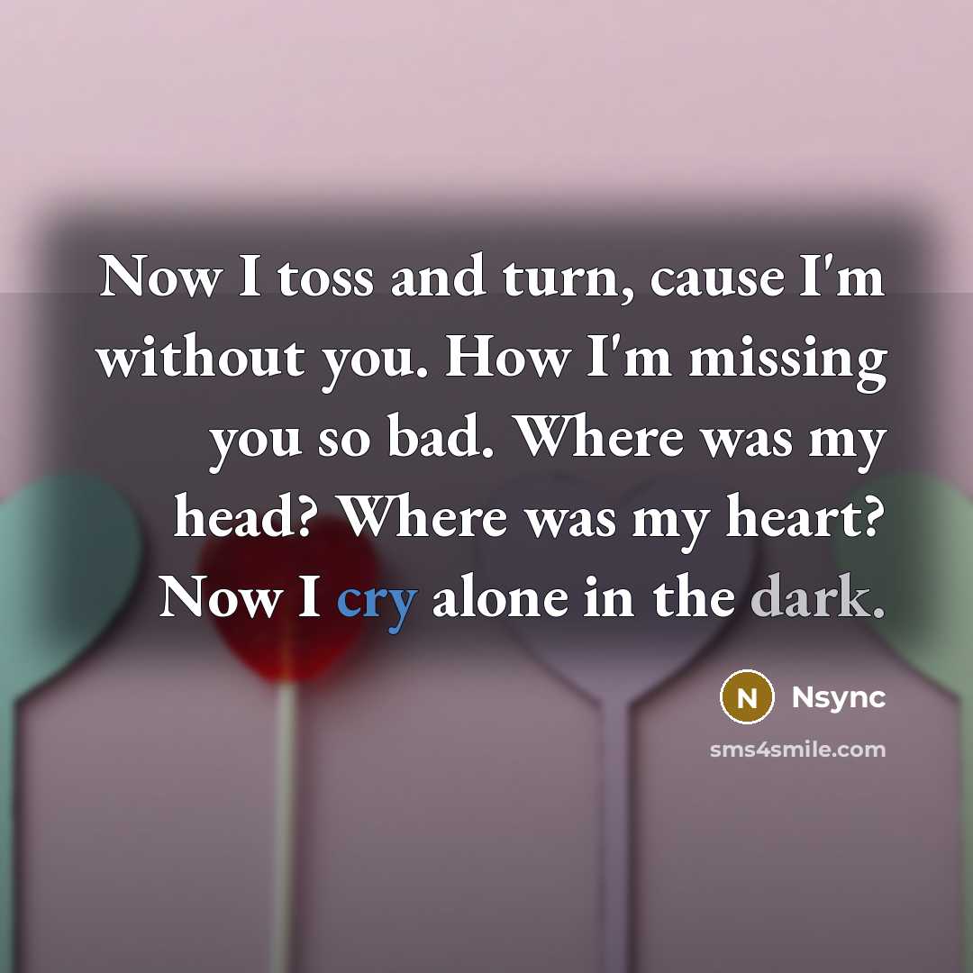 “Now I toss and turn, cause I'm without you. How I'm missing you so bad. Where was my head? Where was my heart? Now I cry alone in the dark.” quote by Nsync