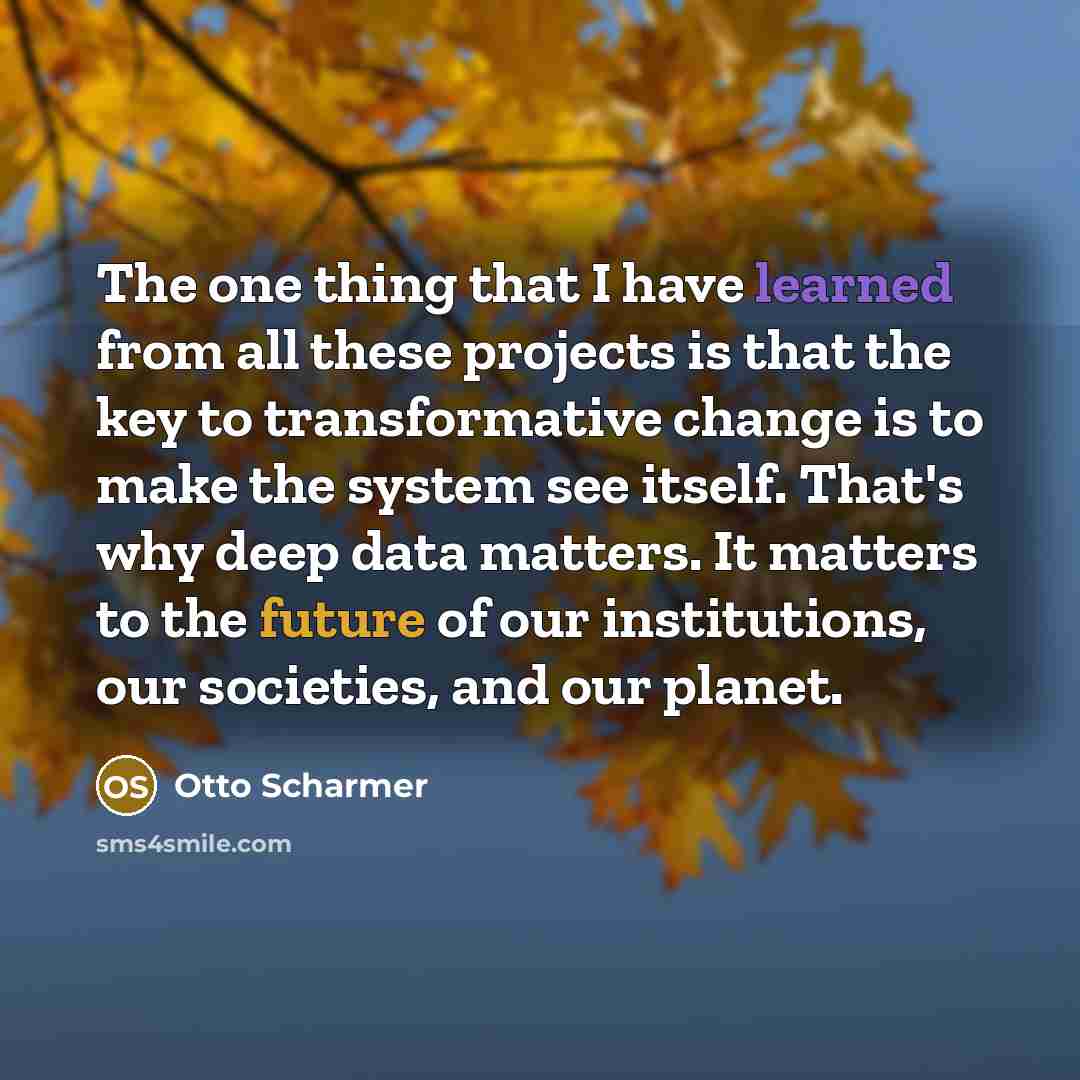 “The one thing that I have learned from all these projects is that the key to transformative change is to make the system see itself. That's why deep data matters. It matters to the future of our institutions, our societies, and our planet.” quote by Otto Scharmer