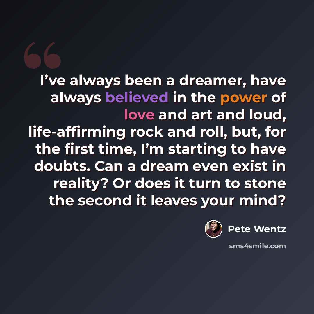 “I’ve always been a dreamer, have always believed in the power of love and art and loud, life-affirming rock and roll, but, for the first time, I’m starting to have doubts. Can a dream even exist in reality? Or does it turn to stone the second it leaves your mind?” quote by Pete Wentz