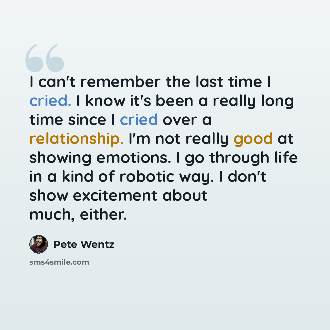 “I can't remember the last time I cried. I know it's been a really long time since I cried over a relationship. I'm not really good at showing emotions. I go through life in a kind of robotic way. I don't show excitement about much, either.” quote by Pete Wentz
