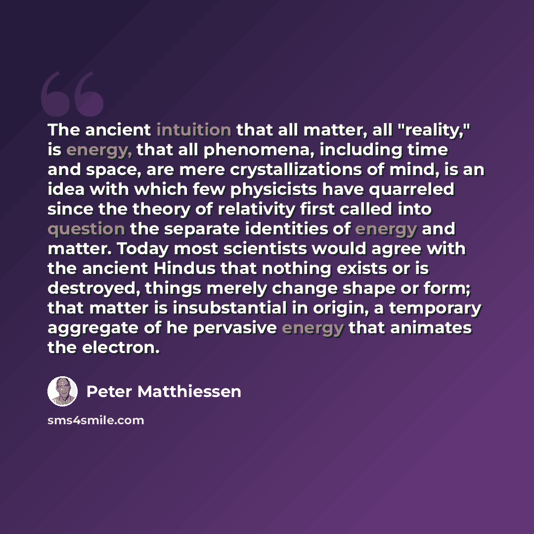 “The ancient intuition that all matter, all "reality," is energy, that all phenomena, including time and space, are mere crystallizations of mind, is an idea with which few physicists have quarreled since the theory of relativity first called into question the separate identities of energy and…” quote by Peter Matthiessen