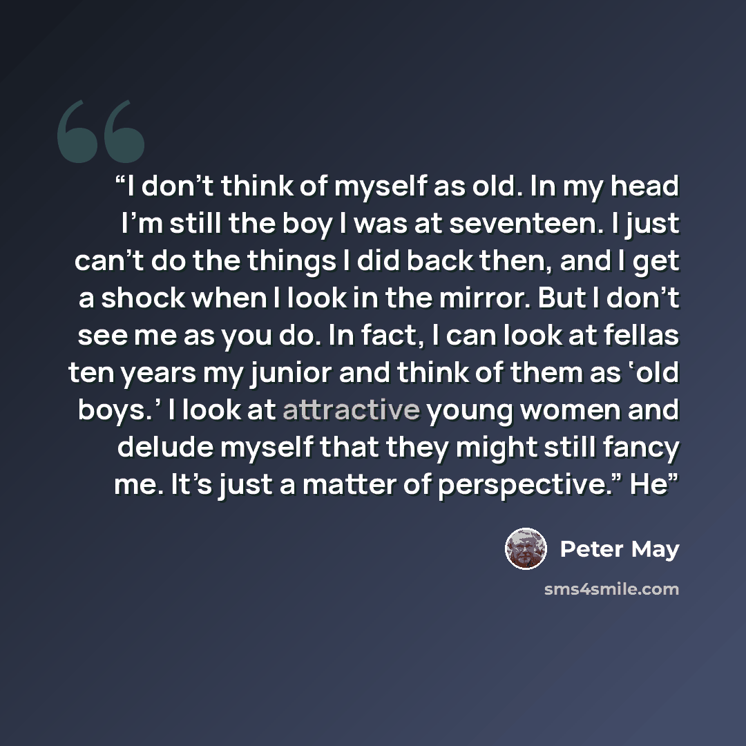 “I don’t think of myself as old. In my head I’m still the boy I was at seventeen. I just can’t do the things I did back then, and I get a shock when I look in the mirror. But I don’t see me as you do. In fact, I can look at fellas ten years my junior and think of them as ‘old boys.’ I look at…” quote by Peter May