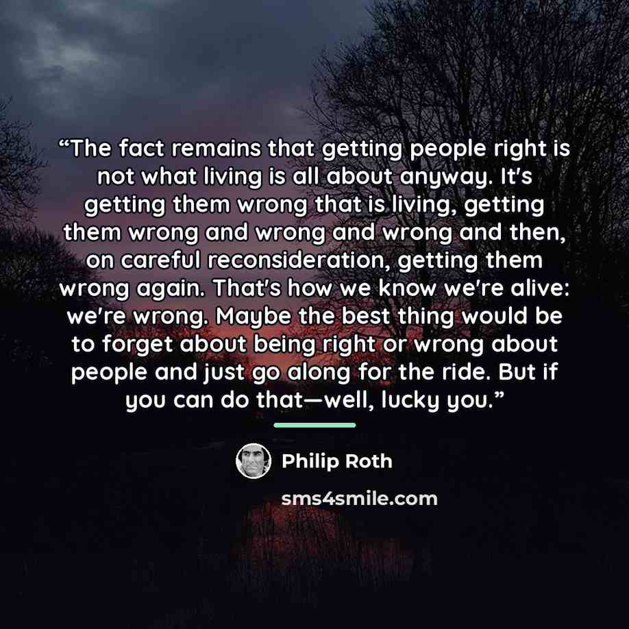 “The fact remains that getting people right is not what living is all about anyway. It's getting them wrong that is living, getting them wrong and wrong and wrong and then, on careful reconsideration, getting them wrong again. That's how we know we're alive: we're wrong. Maybe the best thing would…” quote by Philip Roth