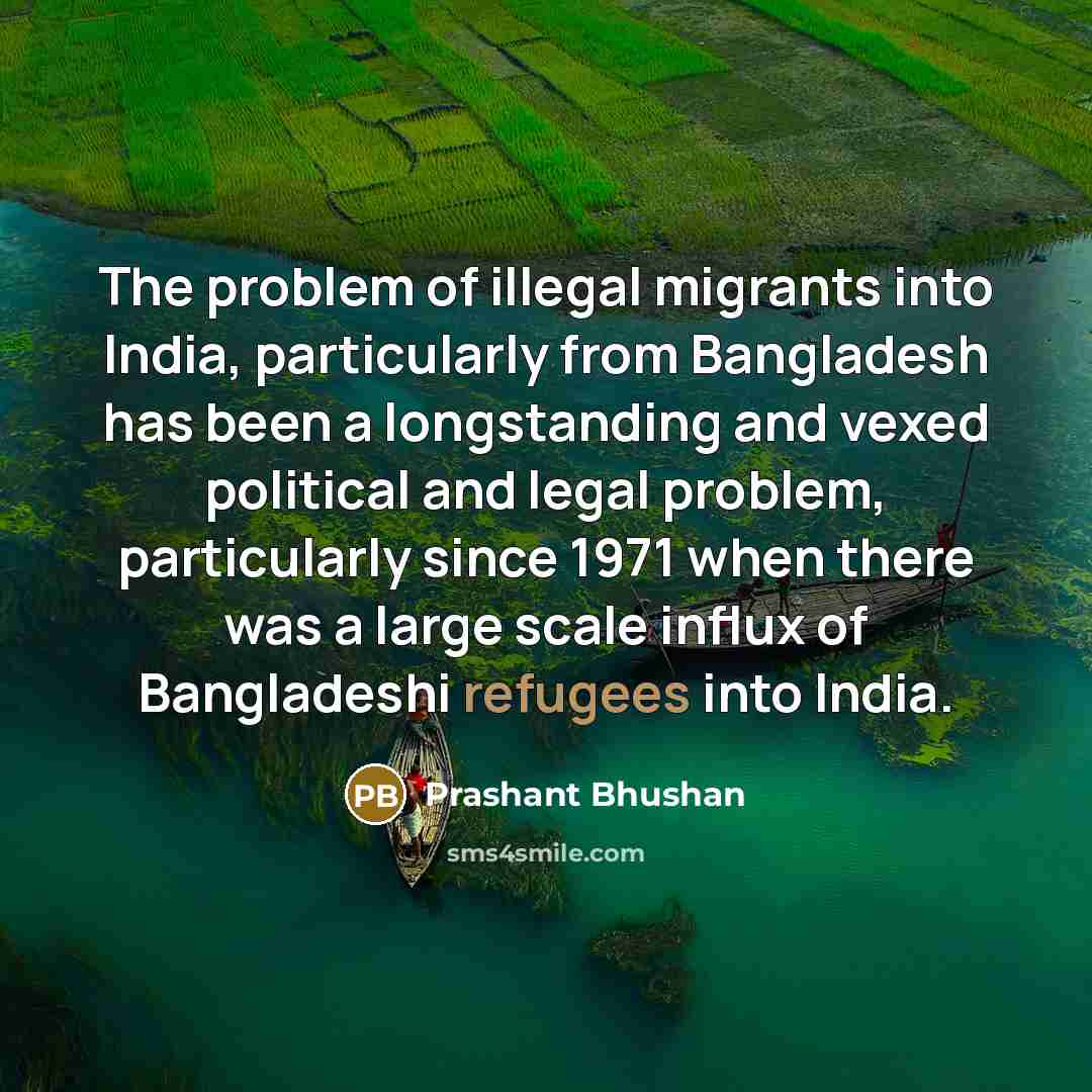 “The problem of illegal migrants into India, particularly from Bangladesh has been a longstanding and vexed political and legal problem, particularly since 1971 when there was a large scale influx of Bangladeshi refugees into India.” quote by Prashant Bhushan