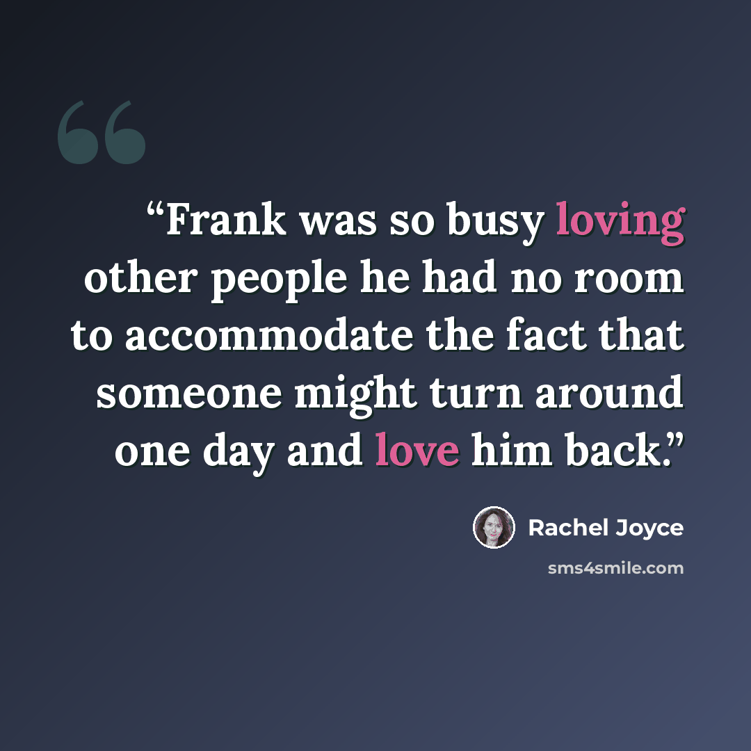 “Frank was so busy loving other people he had no room to accommodate the fact that someone might turn around one day and love him back.” quote by Rachel Joyce