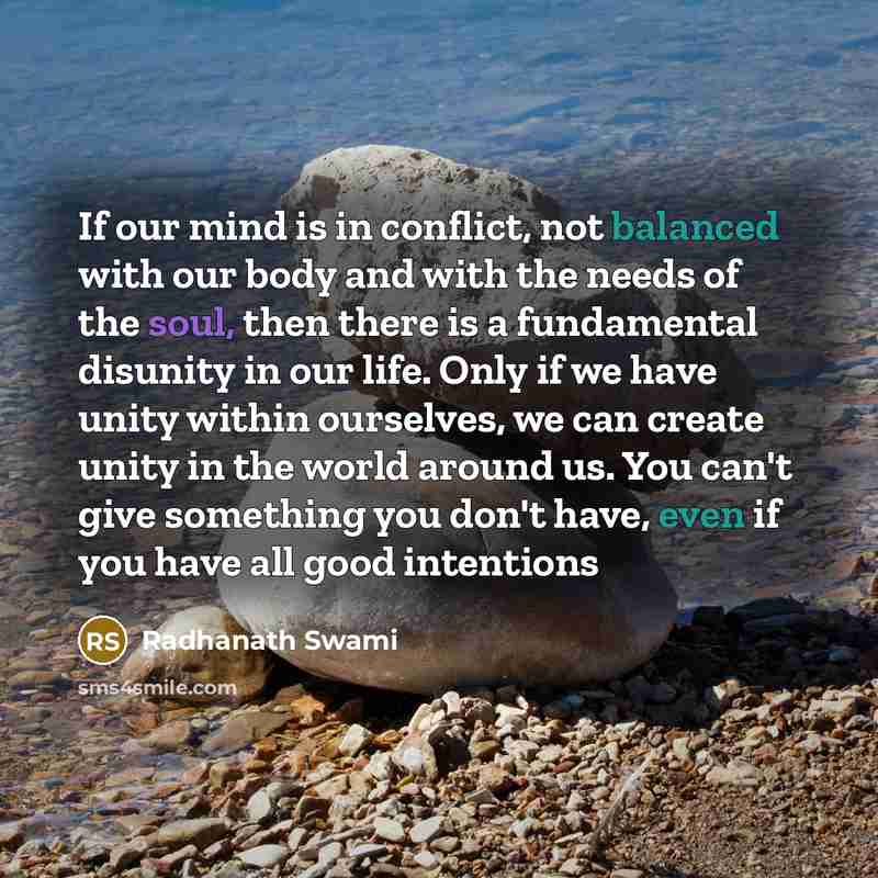 “If our mind is in conflict, not balanced with our body and with the needs of the soul, then there is a fundamental disunity in our life. Only if we have unity within ourselves, we can create unity in the world around us. You can't give something you don't have, even if you have all good intentions” quote by Radhanath Swami