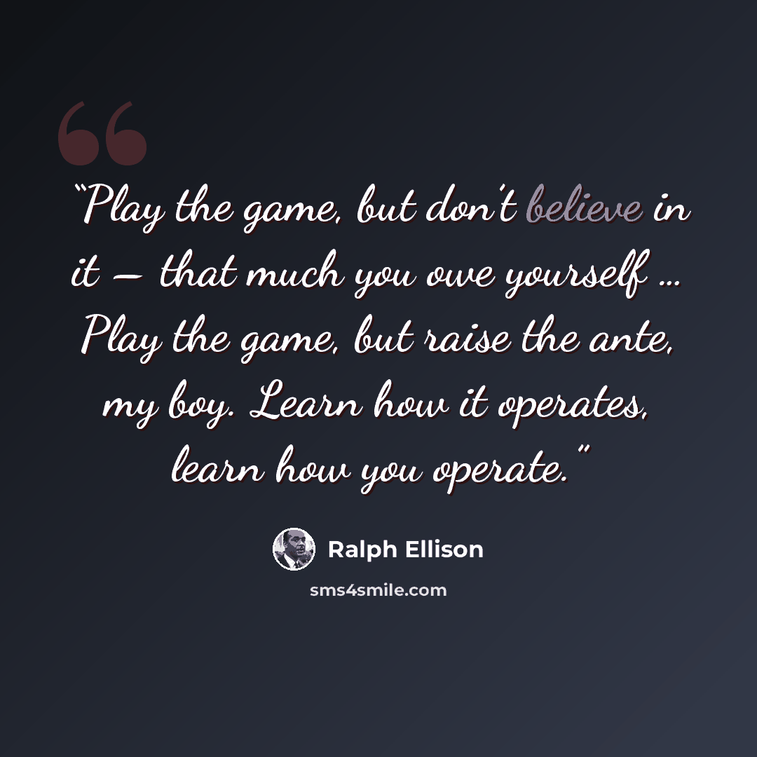 “Play the game, but don’t believe in it – that much you owe yourself … Play the game, but raise the ante, my boy. Learn how it operates, learn how you operate.” quote by Ralph Ellison