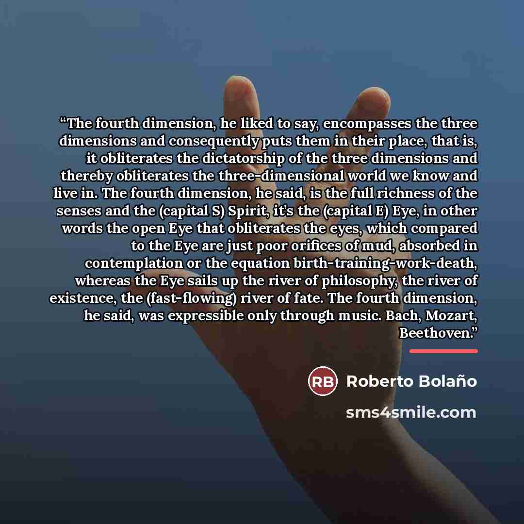 “The fourth dimension, he liked to say, encompasses the three dimensions and consequently puts them in their place, that is, it obliterates the dictatorship of the three dimensions and thereby obliterates the three-dimensional world we know and live in. The fourth dimension, he said, is the full…” quote by Roberto Bolaño