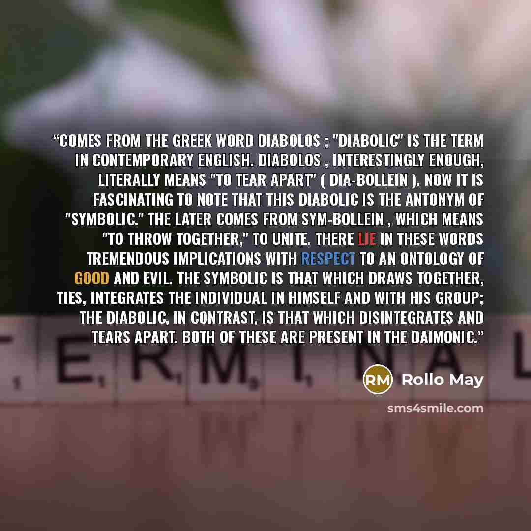 “comes from the Greek word diabolos ; "diabolic" is the term in contemporary English. Diabolos , interestingly enough, literally means "to tear apart" ( dia-bollein ). Now it is fascinating to note that this diabolic is the antonym of "symbolic." The later comes from sym-bollein , which means "to…” quote by Rollo May
