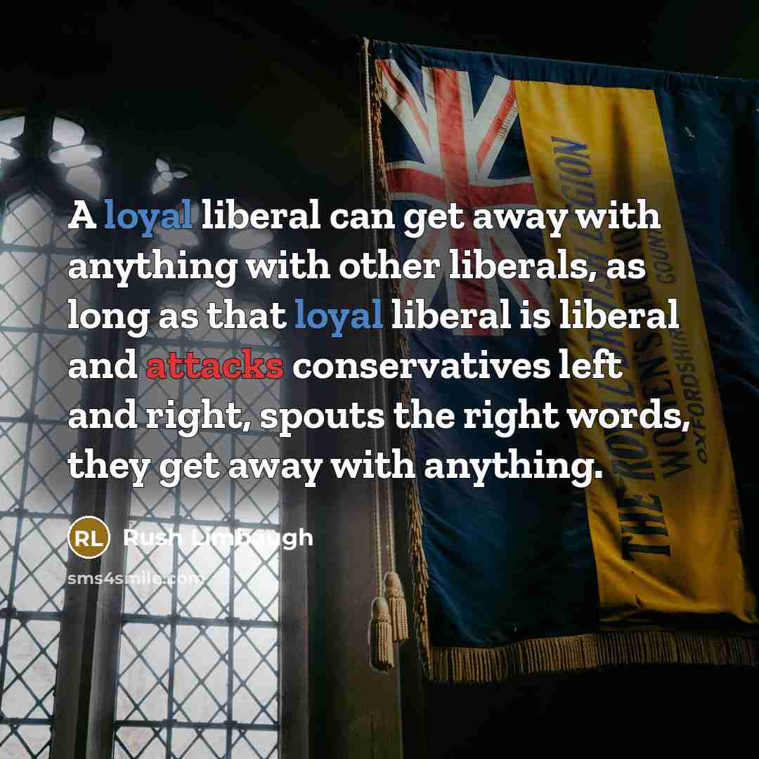 “A loyal liberal can get away with anything with other liberals, as long as that loyal liberal is liberal and attacks conservatives left and right, spouts the right words, they get away with anything.” quote by Rush Limbaugh