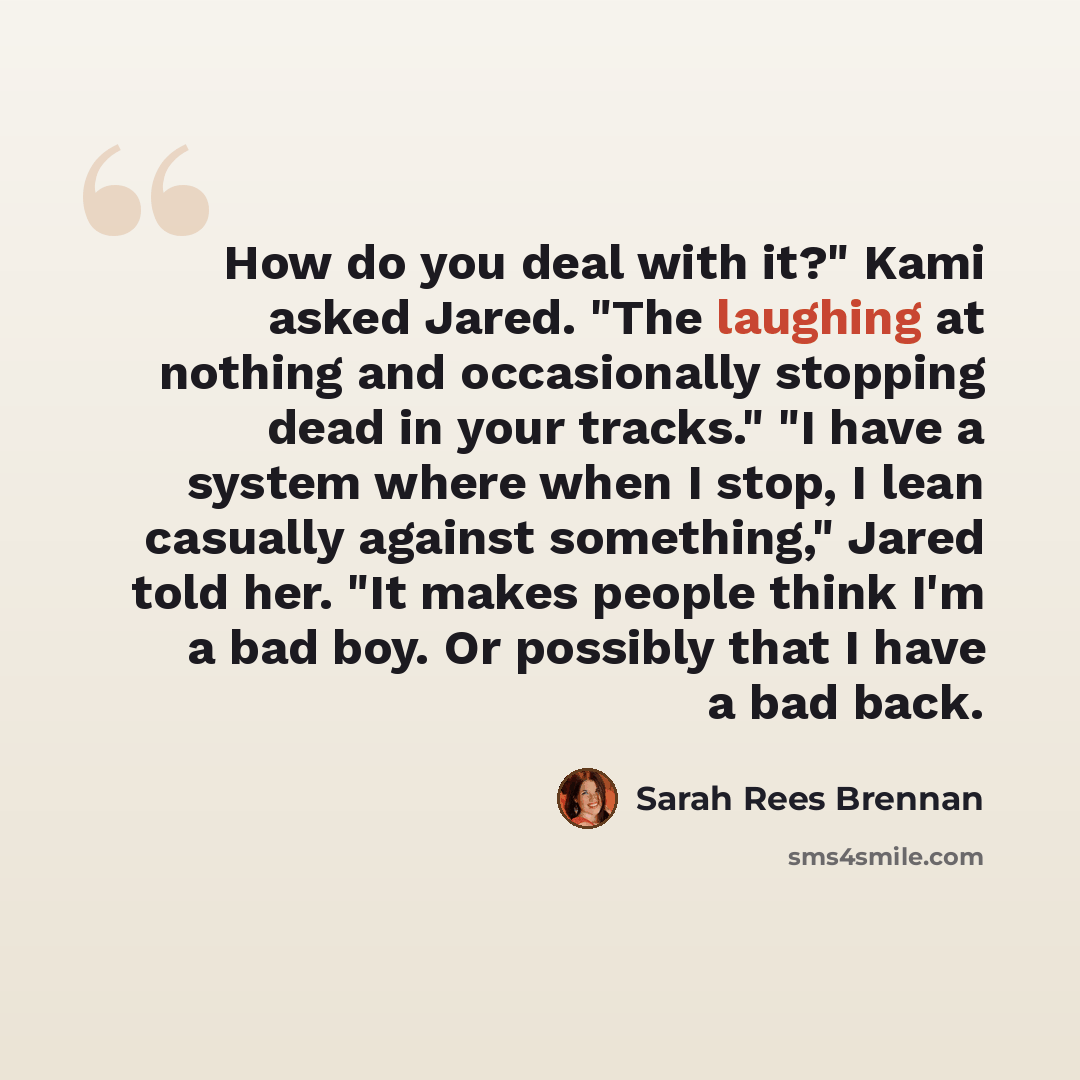 “How do you deal with it?" Kami asked Jared. "The laughing at nothing and occasionally stopping dead in your tracks." "I have a system where when I stop, I lean casually against something," Jared told her. "It makes people think I'm a bad boy. Or possibly that I have a bad back.” quote by Sarah Rees Brennan