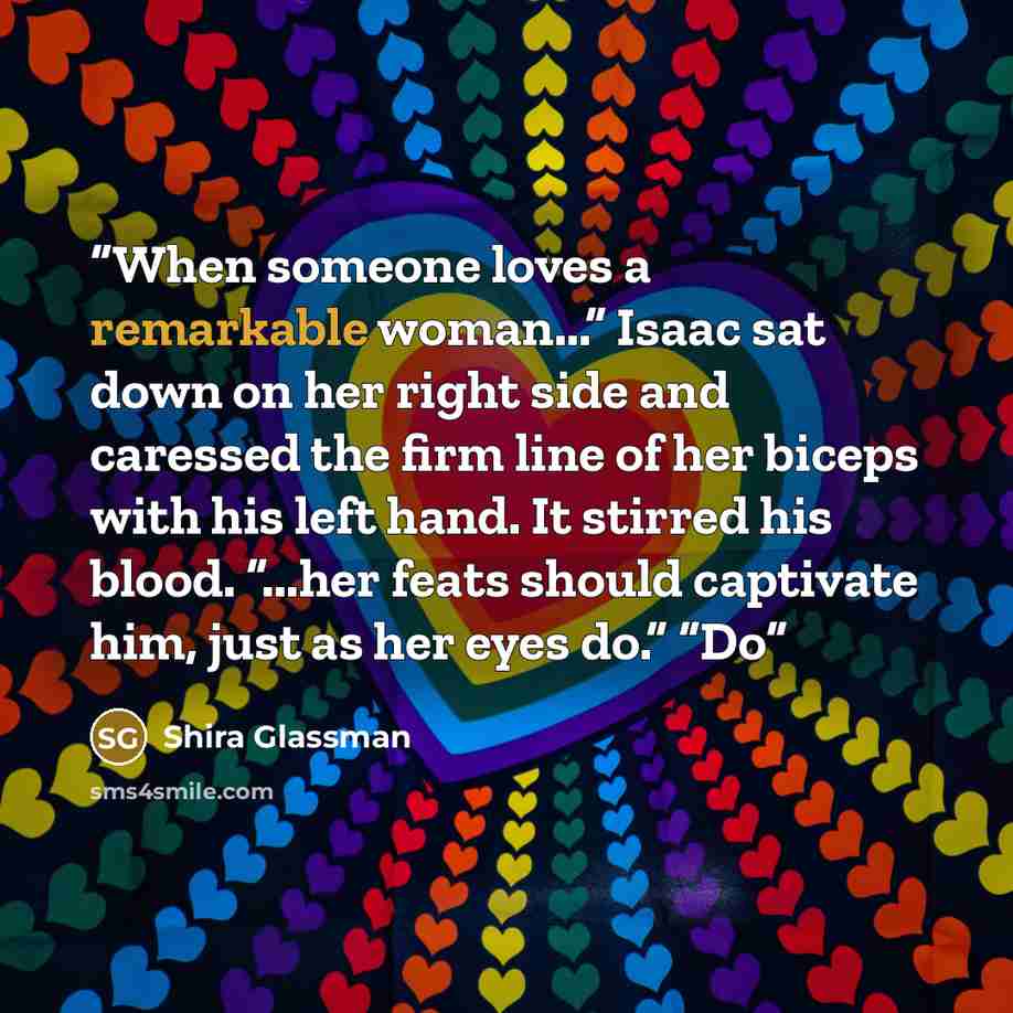 “When someone loves a remarkable woman...” Isaac sat down on her right side and caressed the firm line of her biceps with his left hand. It stirred his blood. “...her feats should captivate him, just as her eyes do.” “Do” quote by Shira Glassman