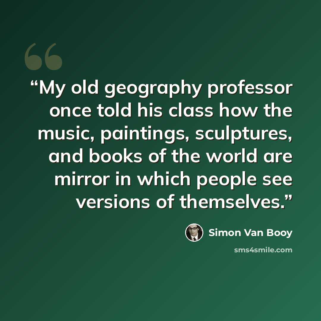 “My old geography professor once told his class how the music, paintings, sculptures, and books of the world are mirror in which people see versions of themselves.” quote by Simon Van Booy