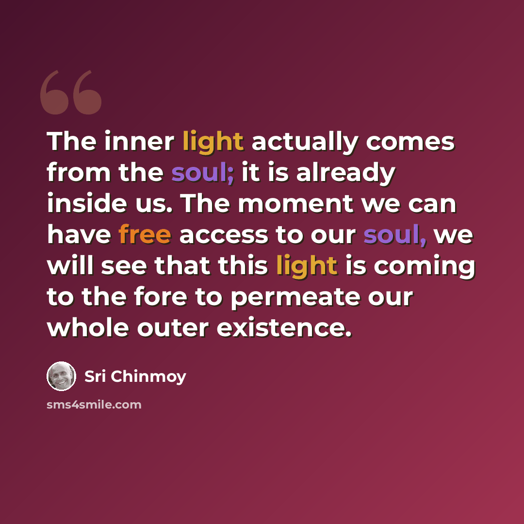 “The inner light actually comes from the soul; it is already inside us. The moment we can have free access to our soul, we will see that this light is coming to the fore to permeate our whole outer existence.” quote by Sri Chinmoy