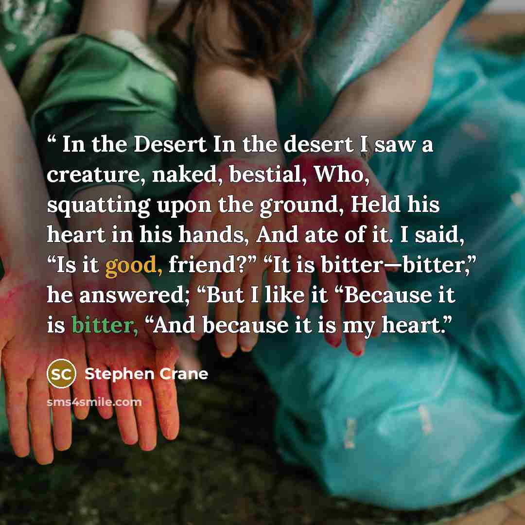 “In the Desert In the desert I saw a creature, naked, bestial, Who, squatting upon the ground, Held his heart in his hands, And ate of it. I said, “Is it good, friend?” “It is bitter—bitter,” he answered; “But I like it “Because it is bitter, “And because it is my heart.” quote by Stephen Crane