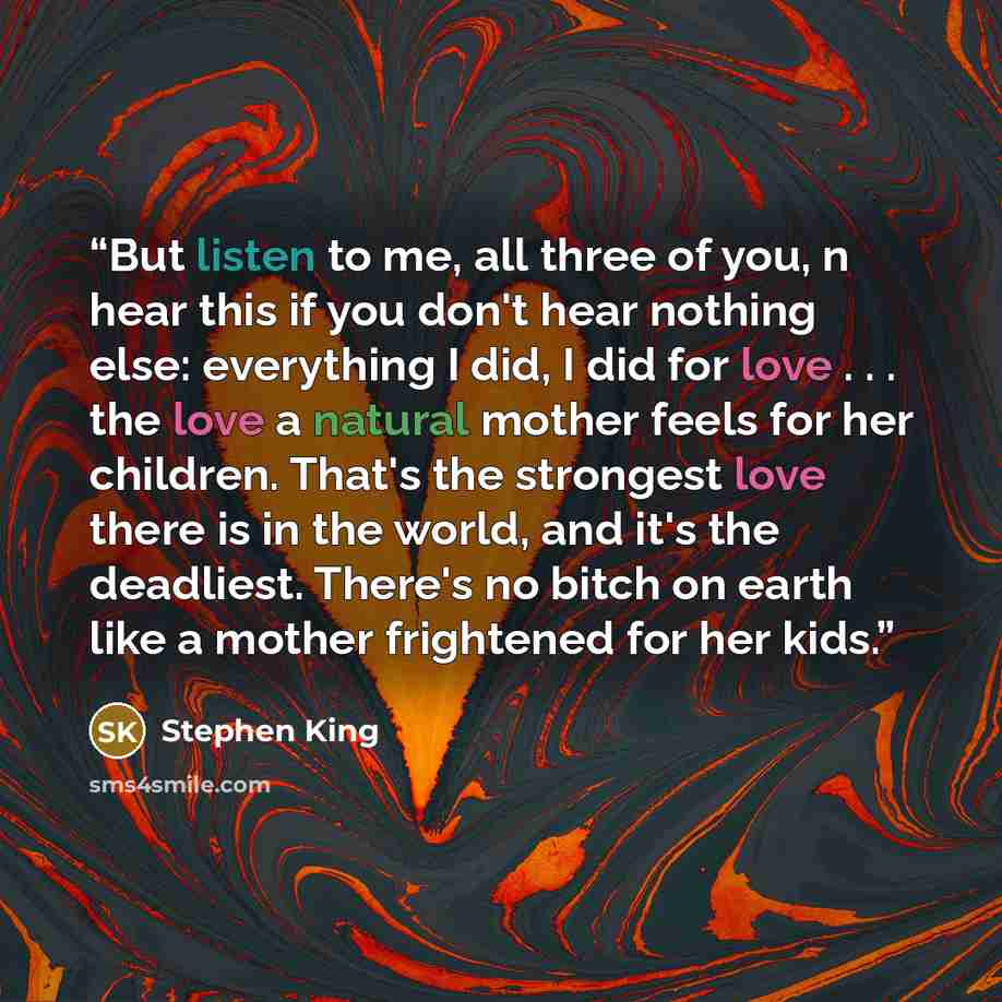 “But listen to me, all three of you, n hear this if you don't hear nothing else: everything I did, I did for love . . . the love a natural mother feels for her children. That's the strongest love there is in the world, and it's the deadliest. There's no bitch on earth like a mother frightened for…” quote by Stephen King