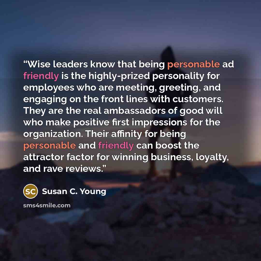 “Wise leaders know that being personable ad friendly is the highly-prized personality for employees who are meeting, greeting, and engaging on the front lines with customers. They are the real ambassadors of good will who make positive first impressions for the organization. Their affinity for…” quote by Susan C. Young