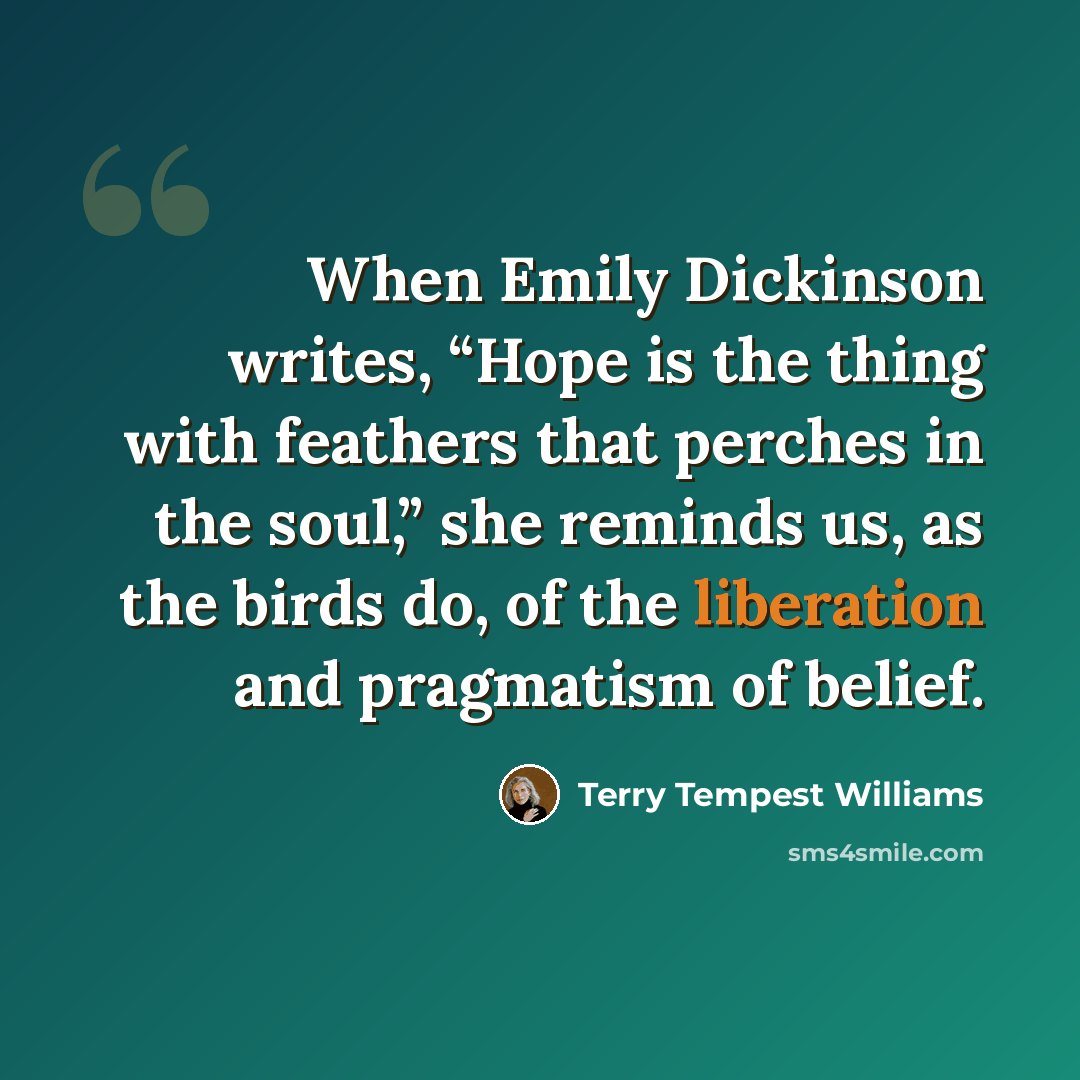 “When Emily Dickinson writes, “Hope is the thing with feathers that perches in the soul,” she reminds us, as the birds do, of the liberation and pragmatism of belief.” quote by Terry Tempest Williams