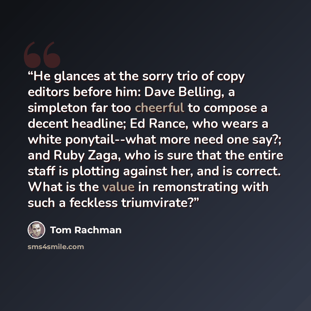 “He glances at the sorry trio of copy editors before him: Dave Belling, a simpleton far too cheerful to compose a decent headline; Ed Rance, who wears a white ponytail--what more need one say?; and Ruby Zaga, who is sure that the entire staff is plotting against her, and is correct. What is the…” quote by Tom Rachman