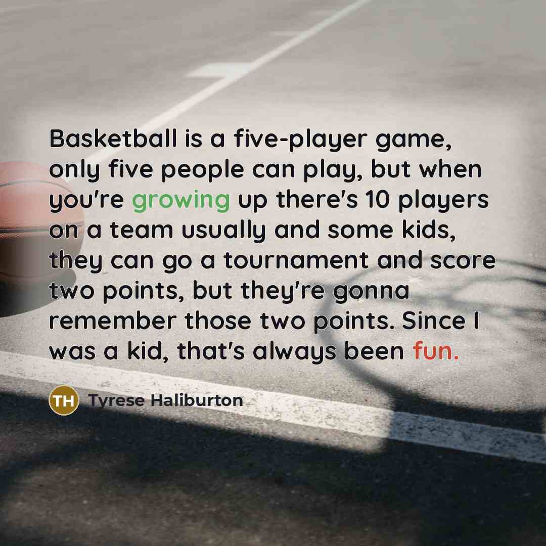 “Basketball is a five-player game, only five people can play, but when you're growing up there's 10 players on a team usually and some kids, they can go a tournament and score two points, but they're gonna remember those two points. Since I was a kid, that's always been fun.” quote by Tyrese Haliburton
