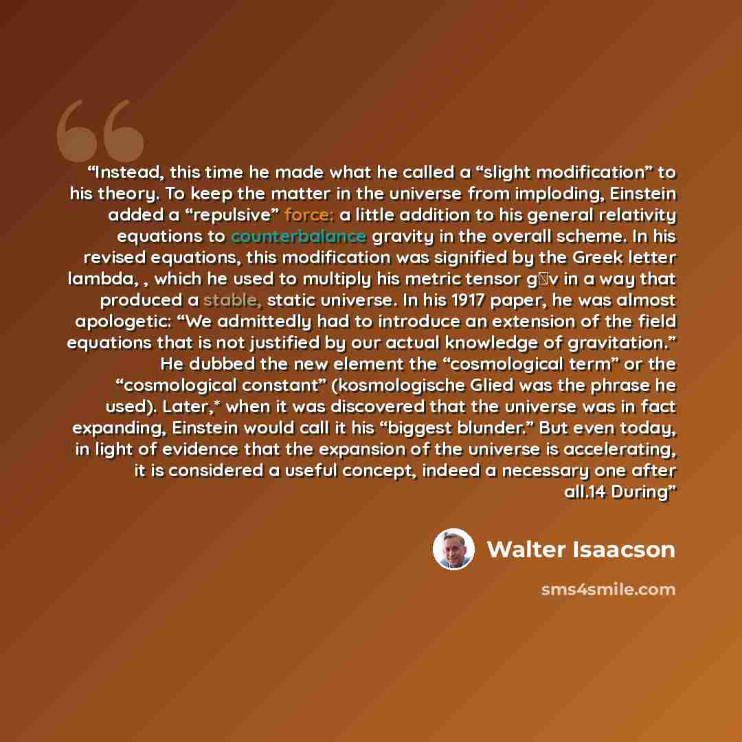 “Instead, this time he made what he called a “slight modification” to his theory. To keep the matter in the universe from imploding, Einstein added a “repulsive” force: a little addition to his general relativity equations to counterbalance gravity in the overall scheme. In his revised equations…” quote by Walter Isaacson