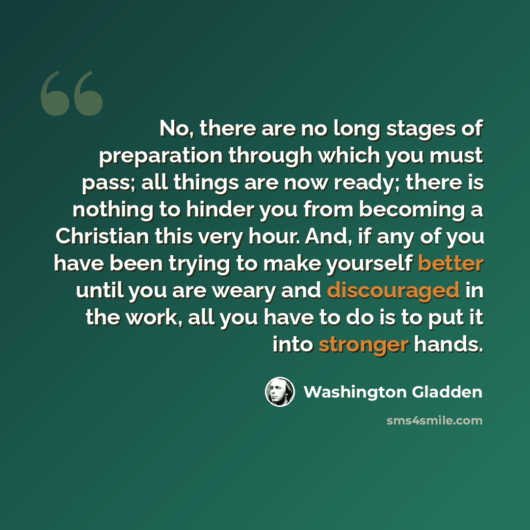 “No, there are no long stages of preparation through which you must pass; all things are now ready; there is nothing to hinder you from becoming a Christian this very hour. And, if any of you have been trying to make yourself better until you are weary and discouraged in the work, all you have to…” quote by Washington Gladden