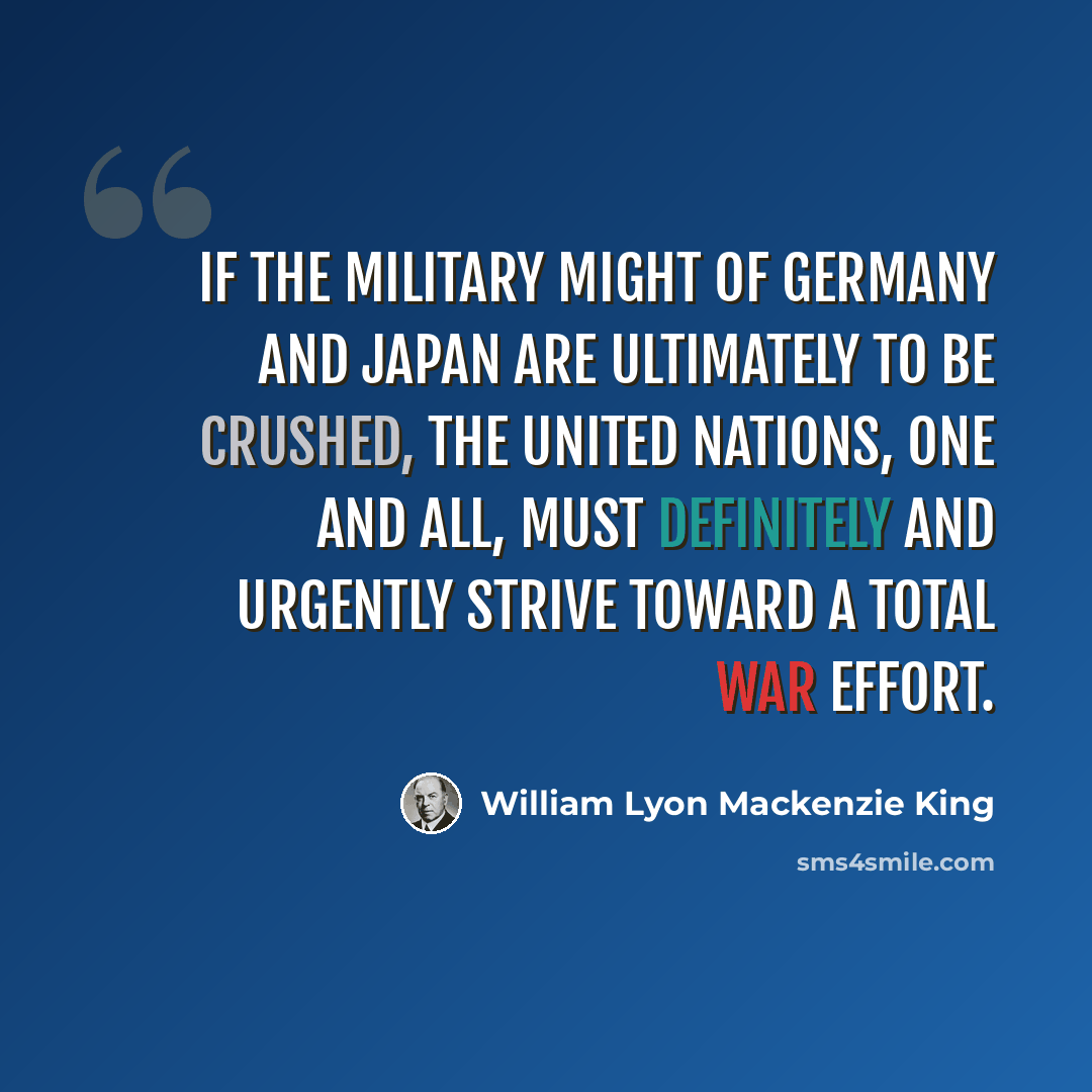 “If the military might of Germany and Japan are ultimately to be crushed, the United Nations, one and all, must definitely and urgently strive toward a total war effort.” quote by William Lyon Mackenzie King