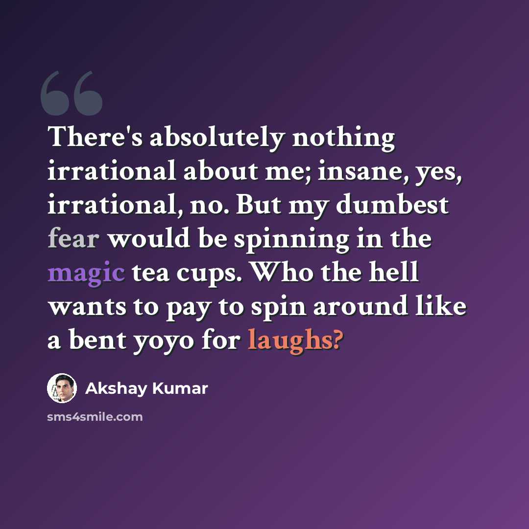 “There's absolutely nothing irrational about me; insane, yes, irrational, no. But my dumbest fear would be spinning in the magic tea cups. Who the hell wants to pay to spin around like a bent yoyo for laughs?” quote by Akshay Kumar