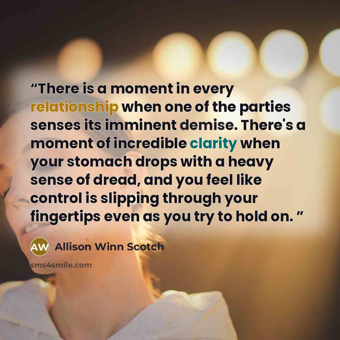 “There is a moment in every relationship when one of the parties senses its imminent demise. There's a moment of incredible clarity when your stomach drops with a heavy sense of dread, and you feel like control is slipping through your fingertips even as you try to hold on.” quote by Allison Winn Scotch