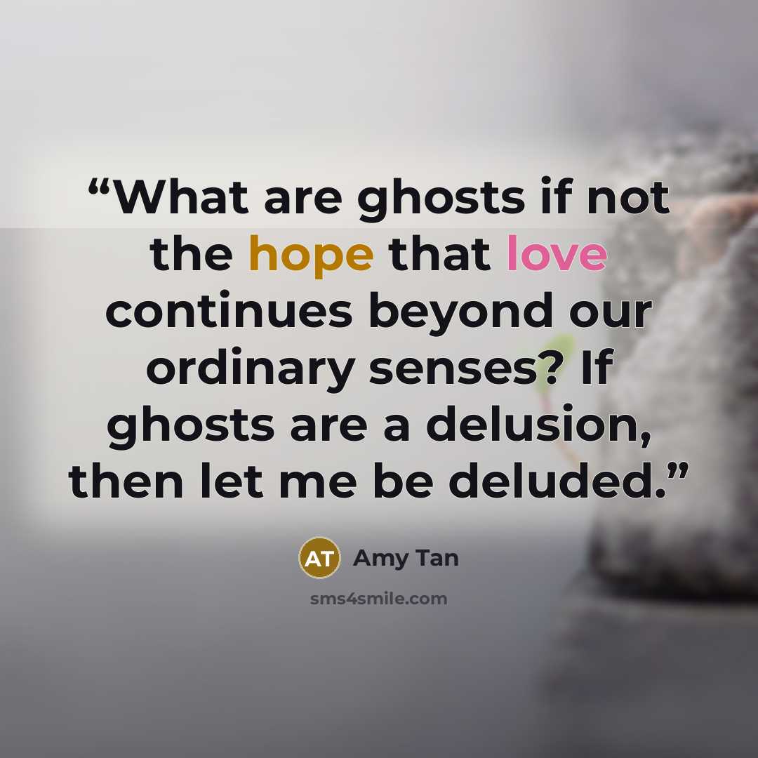 “What are ghosts if not the hope that love continues beyond our ordinary senses? If ghosts are a delusion, then let me be deluded.” quote by Amy Tan