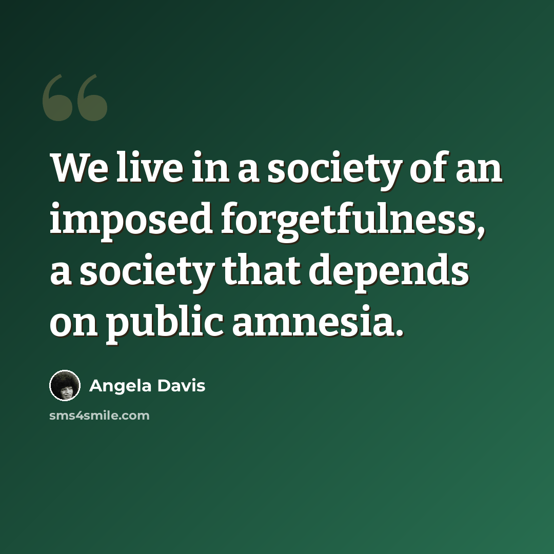 “We live in a society of an imposed forgetfulness, a society that depends on public amnesia.” quote by Angela Davis