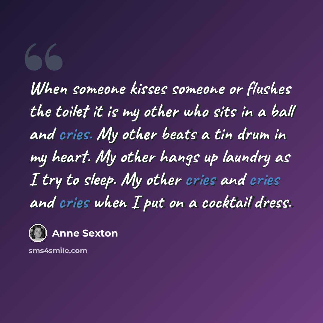 “When someone kisses someone or flushes the toilet it is my other who sits in a ball and cries. My other beats a tin drum in my heart. My other hangs up laundry as I try to sleep. My other cries and cries and cries when I put on a cocktail dress.” quote by Anne Sexton