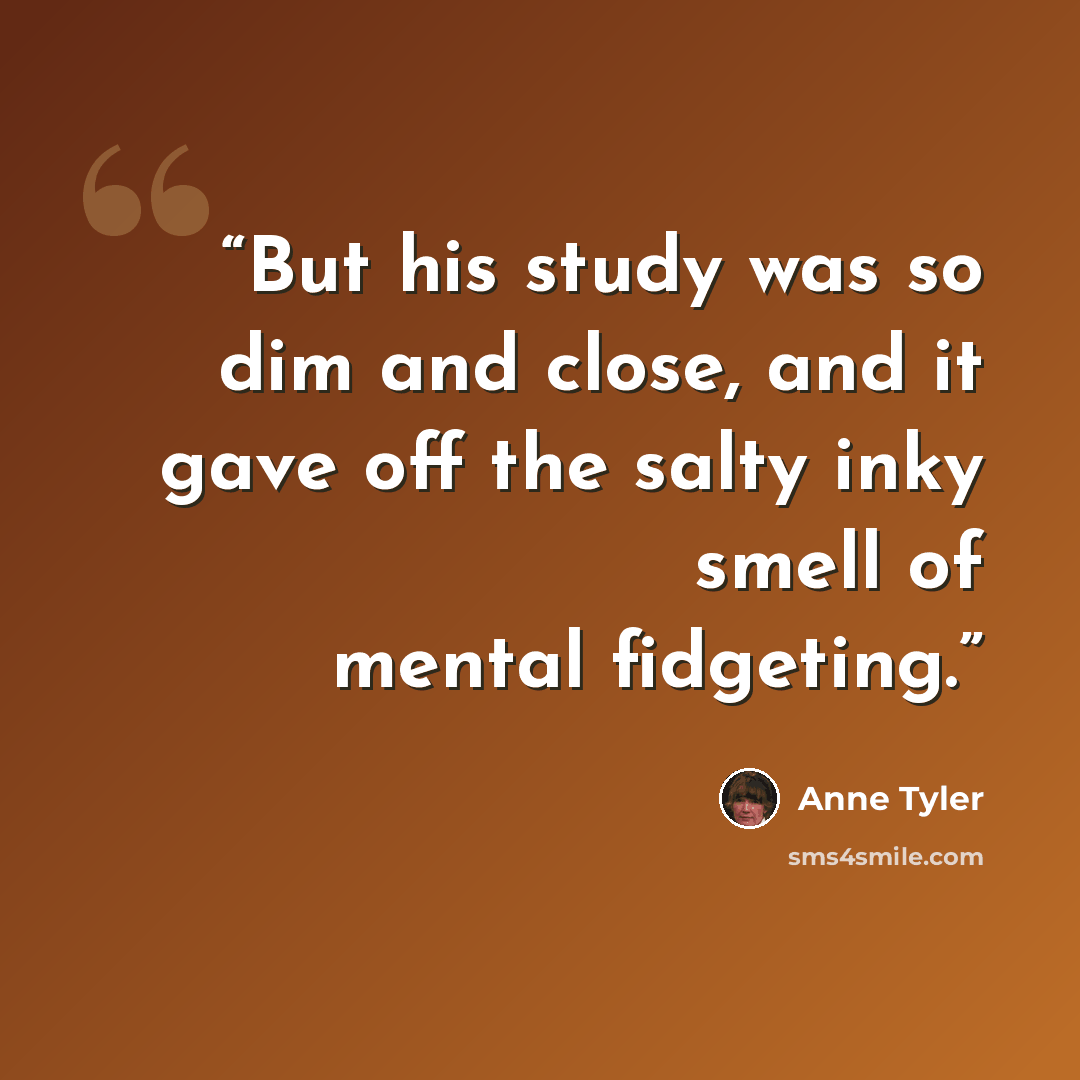 “But his study was so dim and close, and it gave off the salty inky smell of mental fidgeting.” quote by Anne Tyler