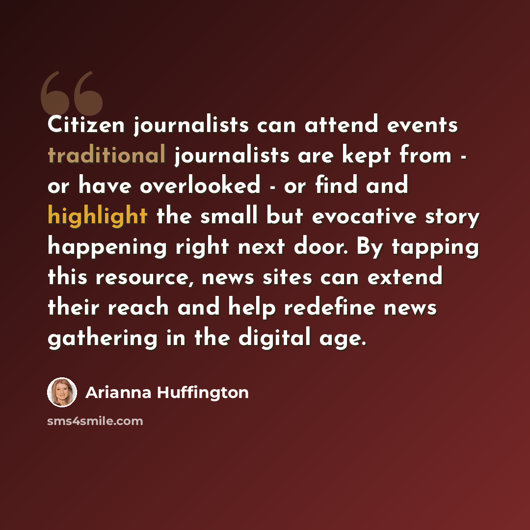 “Citizen journalists can attend events traditional journalists are kept from - or have overlooked - or find and highlight the small but evocative story happening right next door. By tapping this resource, news sites can extend their reach and help redefine news gathering in the digital age.” quote by Arianna Huffington