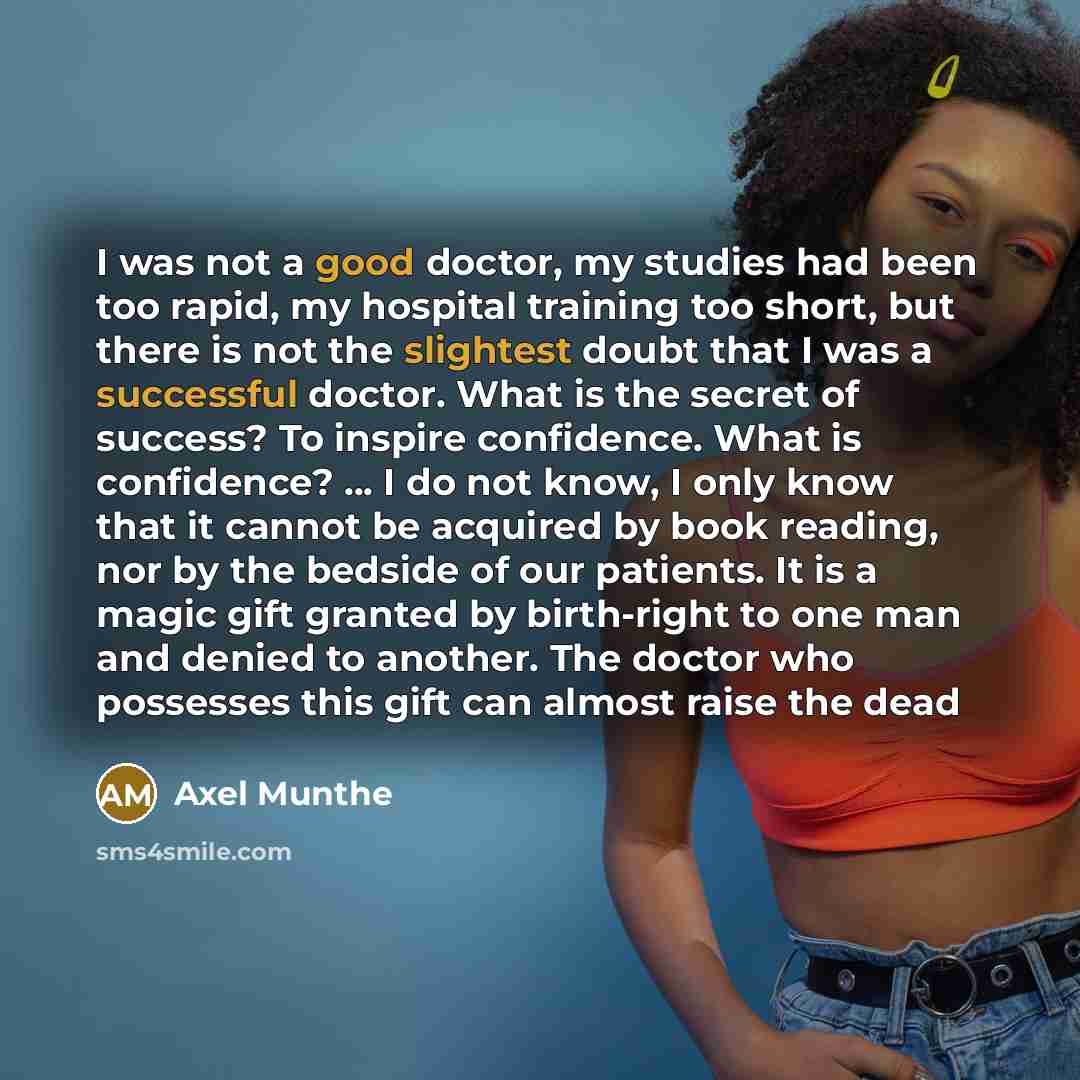 “I was not a good doctor, my studies had been too rapid, my hospital training too short, but there is not the slightest doubt that I was a successful doctor. What is the secret of success? To inspire confidence. What is confidence? ... I do not know, I only know that it cannot be acquired by book…” quote by Axel Munthe