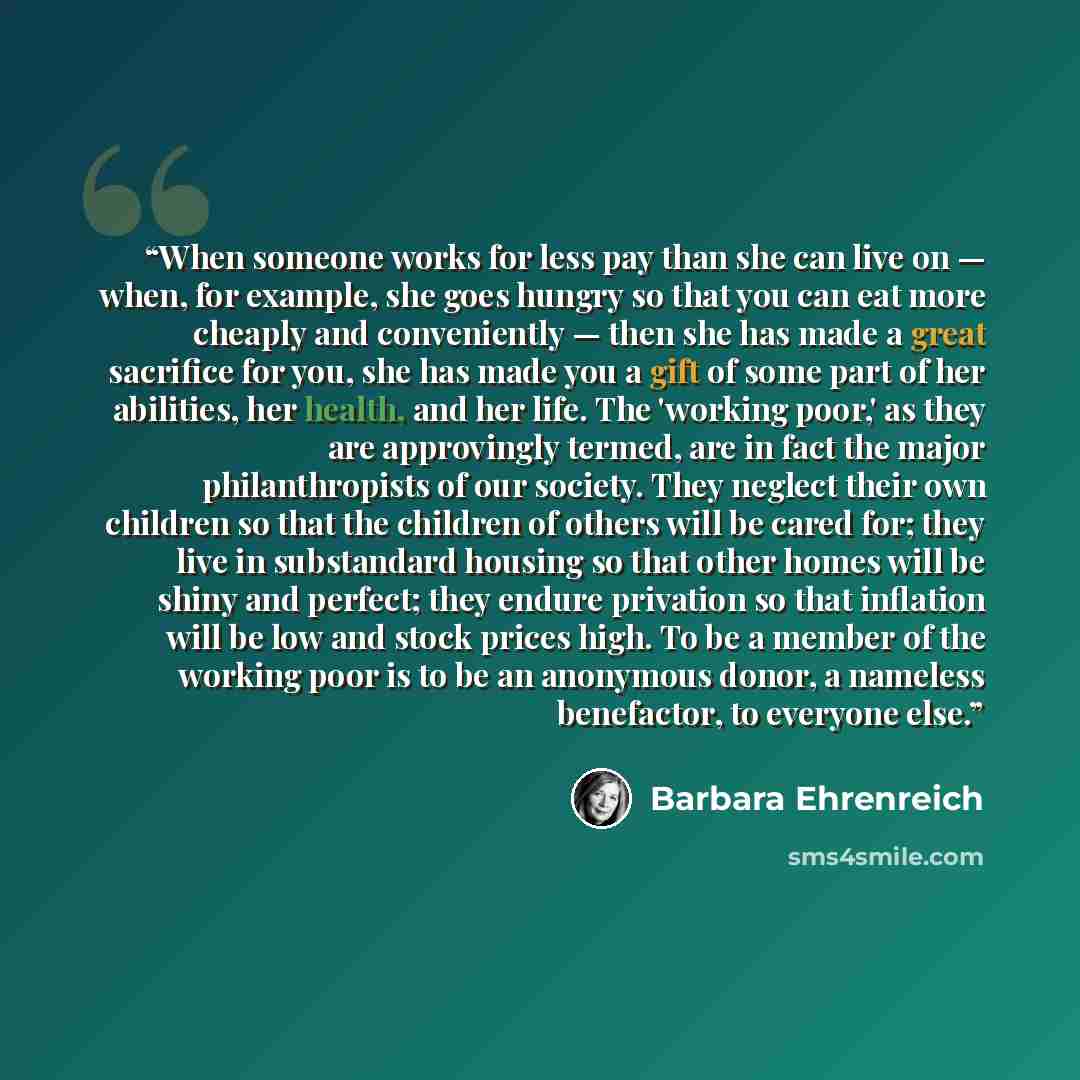 “When someone works for less pay than she can live on — when, for example, she goes hungry so that you can eat more cheaply and conveniently — then she has made a great sacrifice for you, she has made you a gift of some part of her abilities, her health, and her life. The 'working poor,' as they…” quote by Barbara Ehrenreich