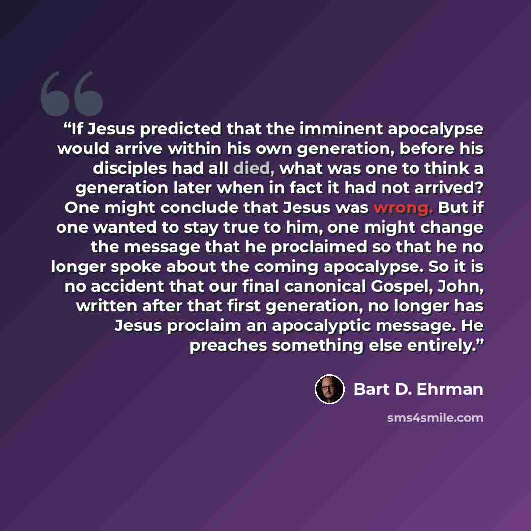 “If Jesus predicted that the imminent apocalypse would arrive within his own generation, before his disciples had all died, what was one to think a generation later when in fact it had not arrived? One might conclude that Jesus was wrong. But if one wanted to stay true to him, one might change the…” quote by Bart D. Ehrman