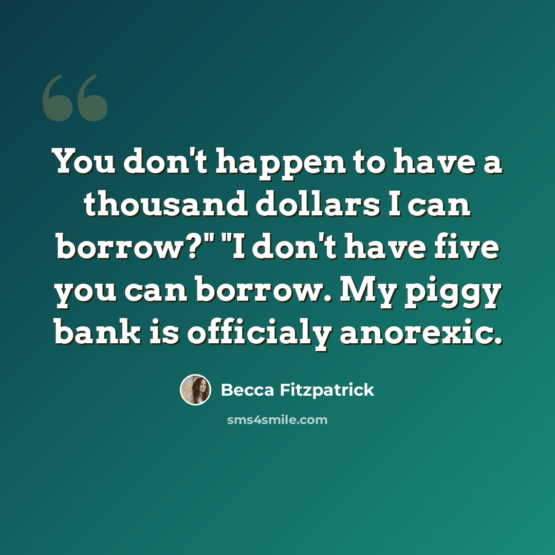 “You don't happen to have a thousand dollars I can borrow?" "I don't have five you can borrow. My piggy bank is officialy anorexic.” quote by Becca Fitzpatrick
