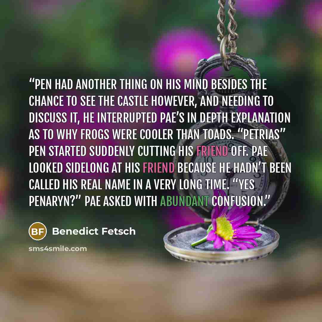 “Pen had another thing on his mind besides the chance to see the castle however, and needing to discuss it, he interrupted Pae’s in depth explanation as to why frogs were cooler than toads. “Petrias” Pen started suddenly cutting his friend off. Pae looked sidelong at his friend because he hadn’t…” quote by Benedict Fetsch