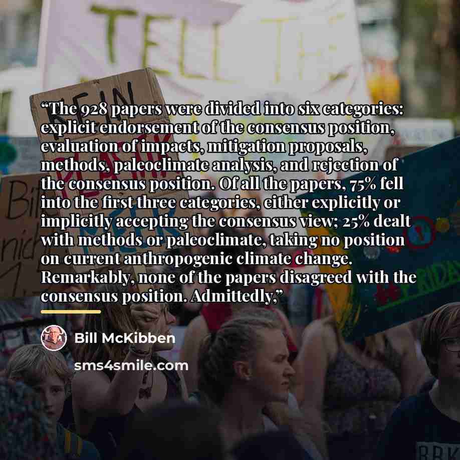 “The 928 papers were divided into six categories: explicit endorsement of the consensus position, evaluation of impacts, mitigation proposals, methods, paleoclimate analysis, and rejection of the consensus position. Of all the papers, 75% fell into the first three categories, either explicitly or…” quote by Bill McKibben