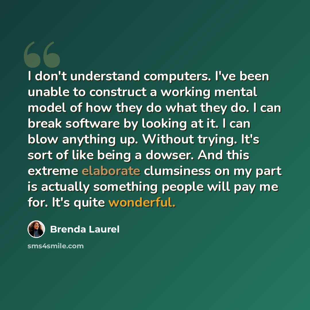“I don't understand computers. I've been unable to construct a working mental model of how they do what they do. I can break software by looking at it. I can blow anything up. Without trying. It's sort of like being a dowser. And this extreme elaborate clumsiness on my part is actually something…” quote by Brenda Laurel