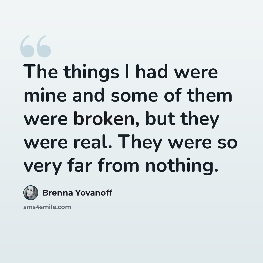 “The things I had were mine and some of them were broken, but they were real. They were so very far from nothing.” quote by Brenna Yovanoff