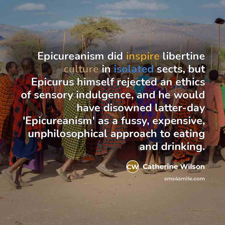 “Epicureanism did inspire libertine culture in isolated sects, but Epicurus himself rejected an ethics of sensory indulgence, and he would have disowned latter-day 'Epicureanism' as a fussy, expensive, unphilosophical approach to eating and drinking.” quote by Catherine Wilson