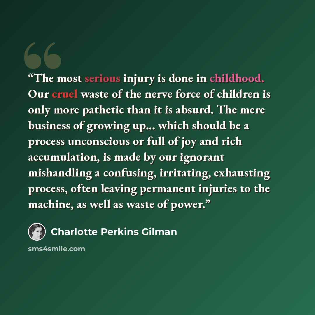 “The most serious injury is done in childhood. Our cruel waste of the nerve force of children is only more pathetic than it is absurd. The mere business of growing up... which should be a process unconscious or full of joy and rich accumulation, is made by our ignorant mishandling a confusing…” quote by Charlotte Perkins Gilman