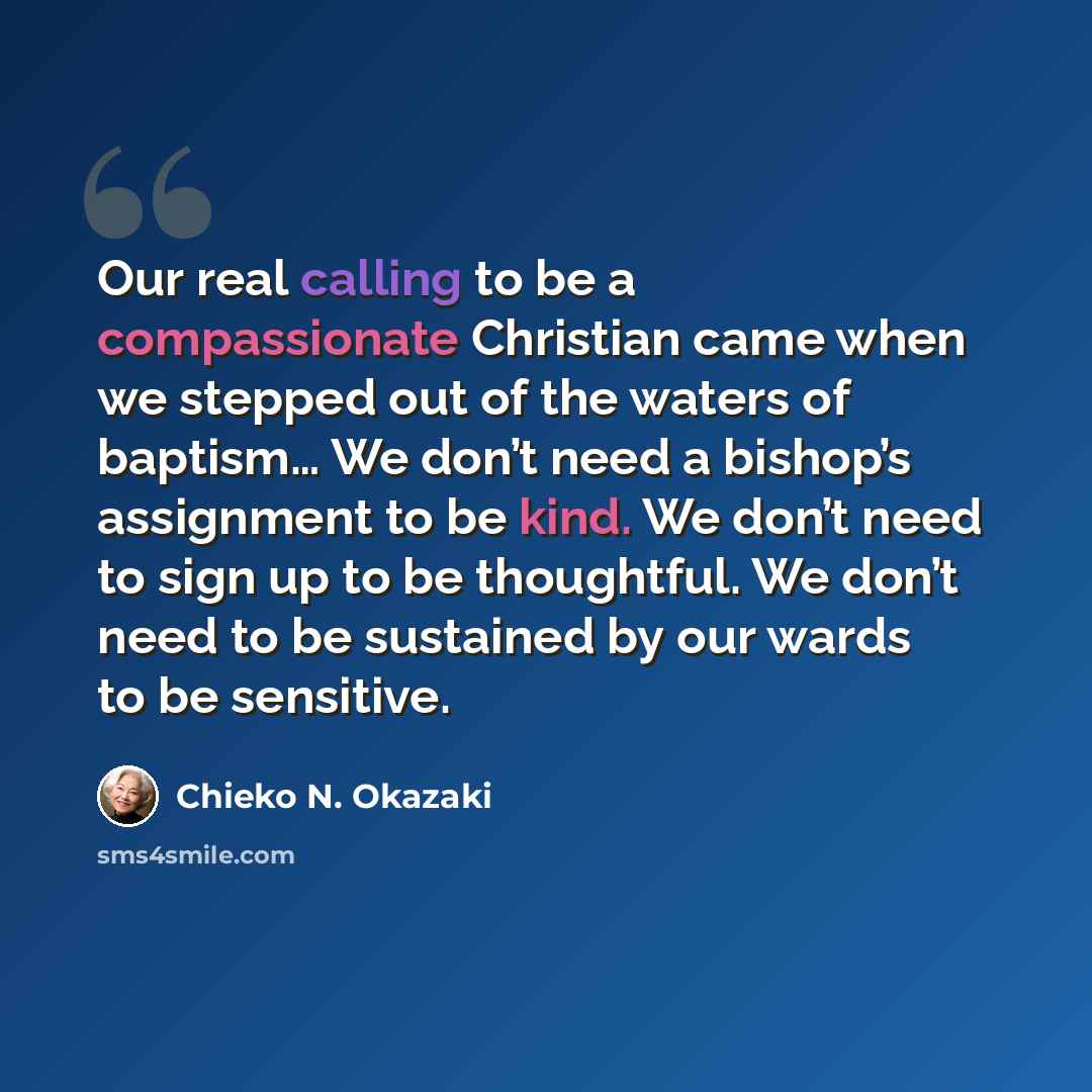 “Our real calling to be a compassionate Christian came when we stepped out of the waters of baptism… We don’t need a bishop’s assignment to be kind. We don’t need to sign up to be thoughtful. We don’t need to be sustained by our wards to be sensitive.” quote by Chieko N. Okazaki