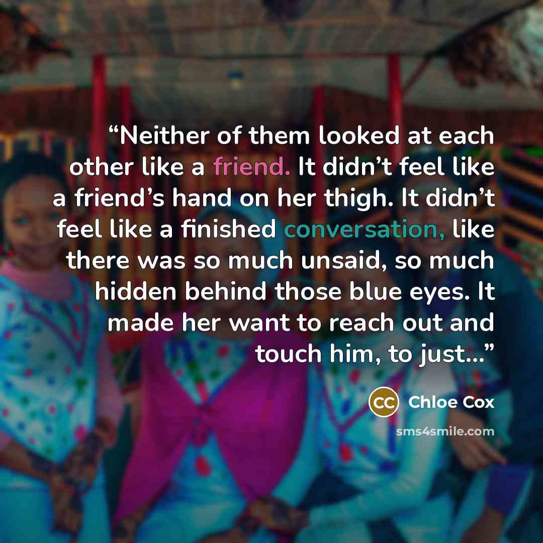 “Neither of them looked at each other like a friend. It didn’t feel like a friend’s hand on her thigh. It didn’t feel like a finished conversation, like there was so much unsaid, so much hidden behind those blue eyes. It made her want to reach out and touch him, to just…” quote by Chloe Cox