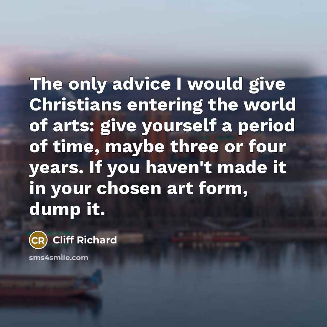 “The only advice I would give Christians entering the world of arts: give yourself a period of time, maybe three or four years. If you haven't made it in your chosen art form, dump it.” quote by Cliff Richard