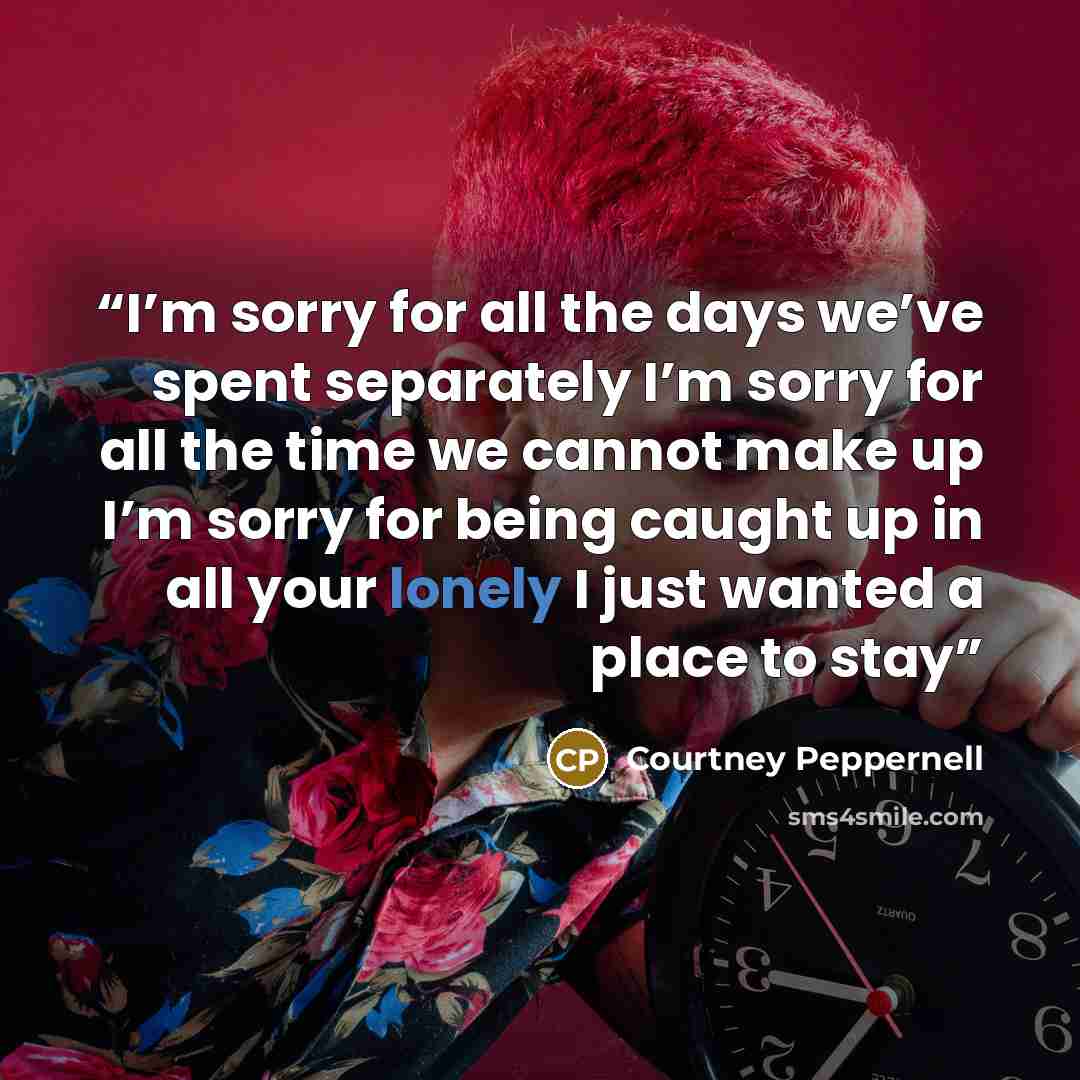 “I’m sorry for all the days we’ve spent separately I’m sorry for all the time we cannot make up I’m sorry for being caught up in all your lonely I just wanted a place to stay” quote by Courtney Peppernell
