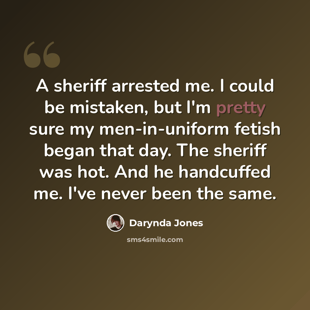 “A sheriff arrested me. I could be mistaken, but I'm pretty sure my men-in-uniform fetish began that day. The sheriff was hot. And he handcuffed me. I've never been the same.” quote by Darynda Jones